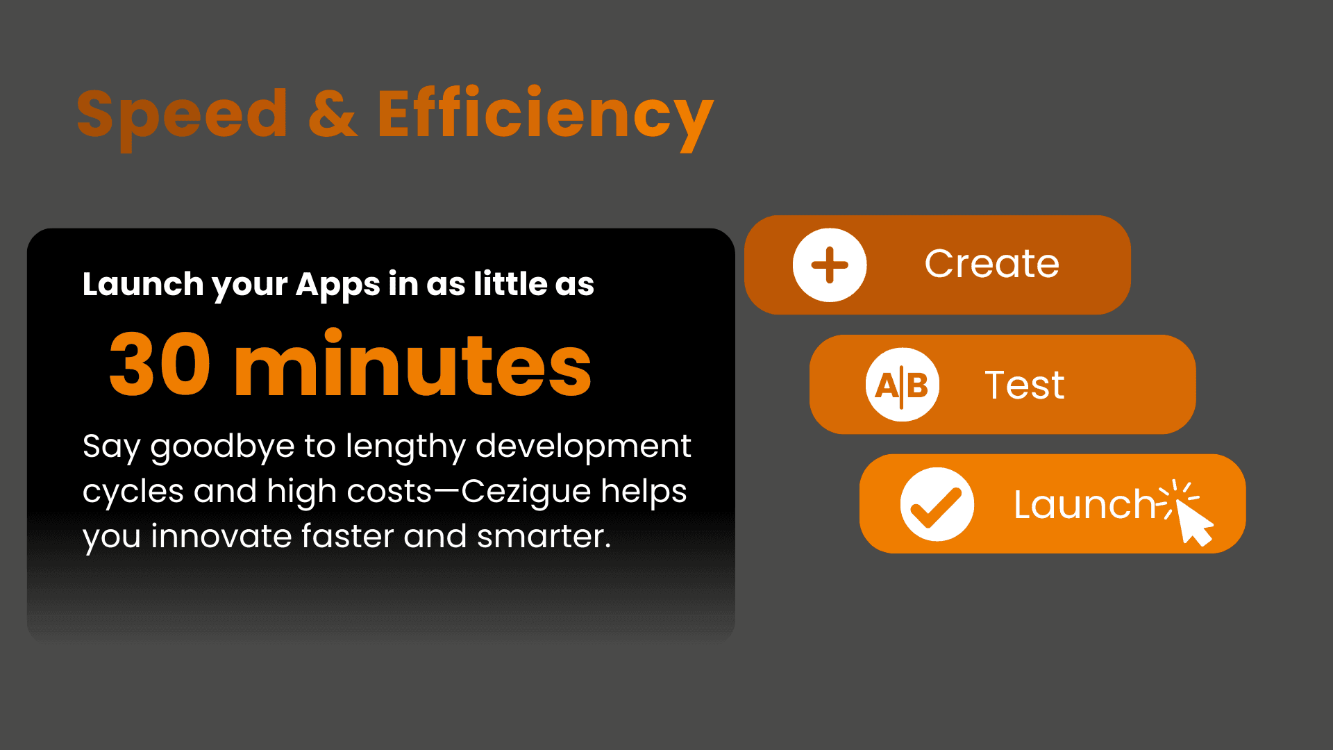 Speed & Efficiency Launch your Apps in as little as 30 minutes . Say goodbye to lengthy development cycles and high costs—Cezigue helps you innovate faster and smarter. 