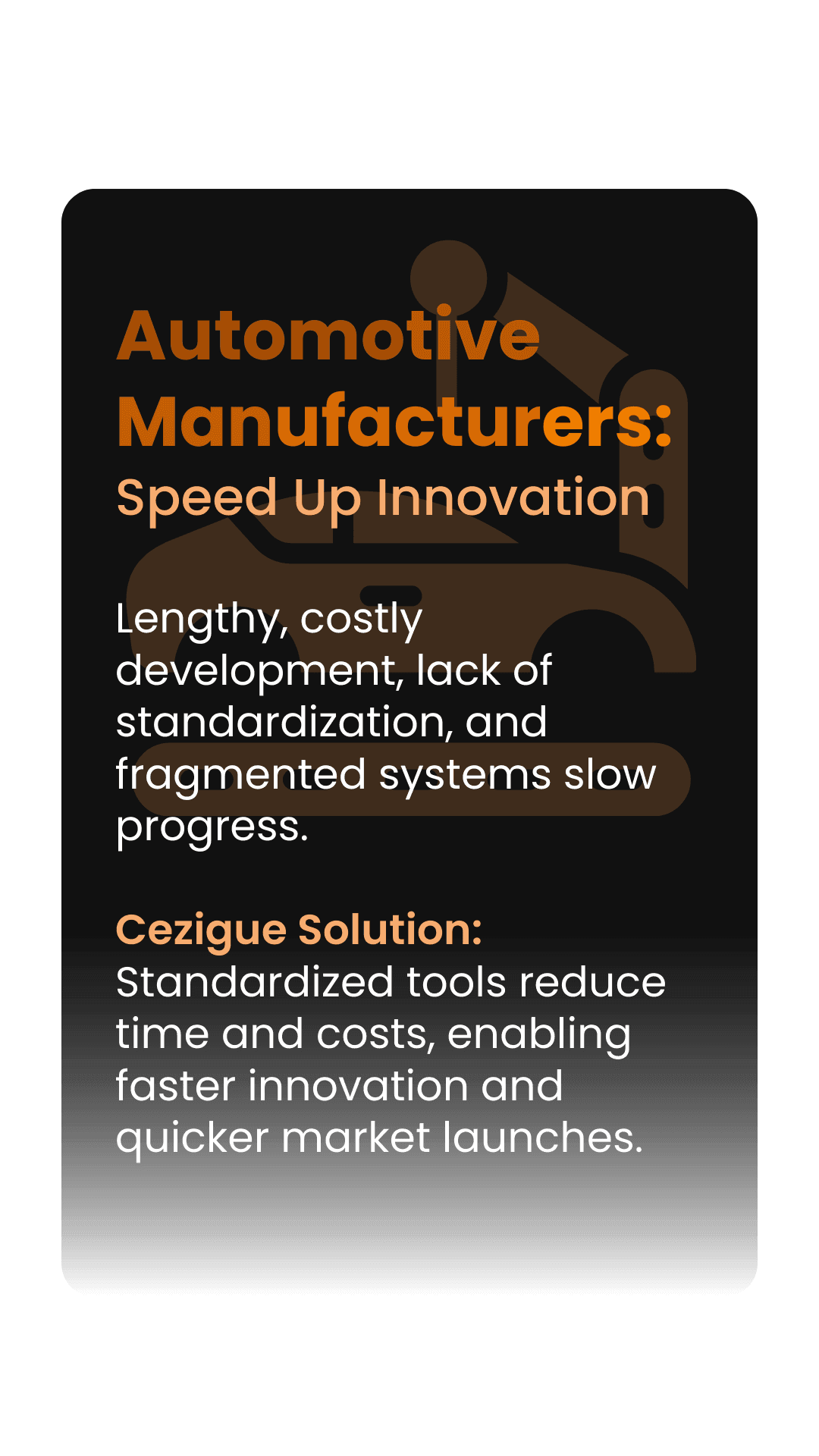 Automotive Manufacturers: Speed Up Innovation  Lengthy, costly development, lack of standardization, and fragmented systems slow progress.  Cezigue Solution: Standardized tools reduce time and costs, enabling faster innovation and quicker market launches.