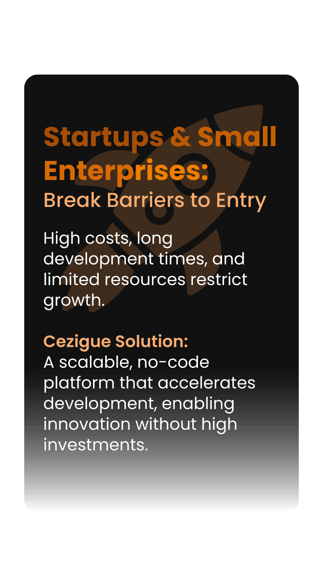 Startups & Small Enterprises:  Break Barriers to Entry  High costs, long development times, and limited resources restrict growth.  Cezigue Solution:  A scalable, no-code platform that accelerates development, enabling innovation without high investments.