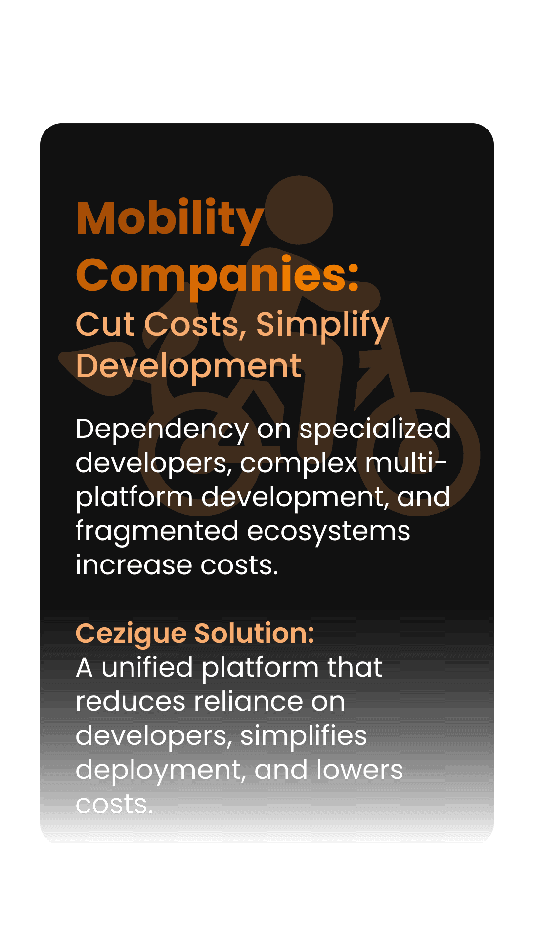 Mobility Companies: Cut Costs, Simplify Development  Dependency on specialized developers, complex multi-platform development, and fragmented ecosystems increase costs.  Cezigue Solution:  A unified platform that reduces reliance on developers, simplifies deployment, and lowers costs.